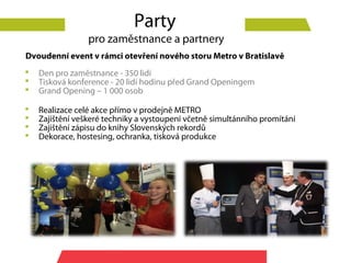 Party
                 pro zaměstnance a partnery
Dvoudenní event v rámci otevření nového storu Metro v Bratislavě
   Den pro zaměstnance - 350 lidí
   Tisková konference - 20 lidí hodinu před Grand Openingem
   Grand Opening – 1 000 osob

   Realizace celé akce přímo v prodejně METRO
   Zajištění veškeré techniky a vystoupení včetně simultánního promítání
   Zajištění zápisu do knihy Slovenských rekordů
   Dekorace, hostesing, ochranka, tisková produkce
 