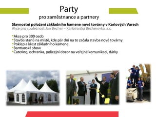 Party
                pro zaměstnance a partnery
Slavnostní položení základního kamene nové továrny v Karlových Varech
Akce pro společnost Jan Becher – Karlovarská Becherovka, a.s.
Akce pro 300 osob
Stavba stanů na místě, kde pár dní na to začala stavba nové továrny
Poklep a křest základního kamene
Barmanská show
Catering, ochranka, policejní dozor na veřejné komunikaci, dárky
 