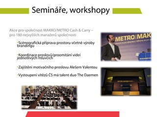 Semináře, workshopy

Akce pro společnost MAKRO/METRO Cash & Carry –
pro 180 nejvyšších manažerů společnosti
    •Scénografická příprava prostoru včetně výroby
    brandingu

    •Koordinace proslovů/proomítání videí
    jednotlivých mluvčích

    •Zajištění motivačního proslovu Alešem Valentou

    •Vystoupení vítězů ČS má talent duo The Daemen
 