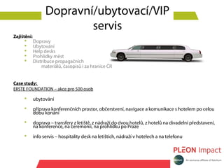 Dopravní/ubytovací/VIP
                           servis
Zajištění:
            Dopravy
            Ubytování
            Help desks
            Prohlídky měst
            Distribuce propagačních
                 materiálů, časopisů i za hranice ČR


Case study:
ERSTE FOUNDATION – akce pro 500 osob

            ubytování
            příprava konferenčních prostor, občerstvení, navigace a komunikace s hotelem po celou
             dobu konání
            doprava – transfery z letiště, z nádraží do dvou hotelů, z hotelů na divadelní představení,
             na konference, na ceremonii, na prohlídku po Praze
            info servis – hospitality desk na letištích, nádraží v hotelech a na telefonu
 