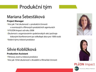 Produkční tým
Mariana Šebesťáková
Project Manager
•Více jak 7 let zkušeností v produkční činnosti
    v eventových a filmových produkčních agenturách
•V PLEON Impact od roku 2008
•Zkušenost s organizováním společenských akcí počínaje
    tiskovými konferencemi po velkolepé akce pro 1000 osob
•Vedení týmu tiskové produkce



Silvie Koblížková
Production Assistant
•Filmová, event a tisková produkce
•Více jak 10 let zkušeností v divadelní a filmařské činnosti
 