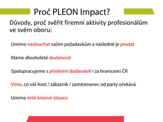 Proč PLEON Impact?
Důvody, proč svěřit firemní aktivity profesionálům
ve svém oboru:
-Umíme naslouchat vašim požadavkům a následně je prodat

-Máme dlouholeté zkušenosti

-Spolupracujeme s předními dodavateli i za hranicemi ČR

-Víme, co váš host / zákazník / zaměstnanec od party očekává

-Umíme řešit krizové situace
 