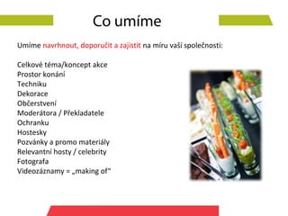 Co umíme
Umíme navrhnout, doporučit a zajistit na míru vaší společnosti:

Celkové téma/koncept akce
Prostor konání
Techniku
Dekorace
Občerstvení
Moderátora / Překladatele
Ochranku
Hostesky
Pozvánky a promo materiály
Relevantní hosty / celebrity
Fotografa
Videozáznamy = „making of“
 