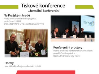 Tiskové konference
                ...formální, konferenční
Na Pražském hradě
Představení charitativního projektu
společnosti LUKOIL
pro nadační fond Livie a Václava Klausových




                                              Konferenční prostory
                                              Máme přehled o konferenčních prostorech
                                              po celé České republice
                                              Např.:UPC Direct v City Tower


 Hotely
 Neustále aktualizujeme databázi hotelů
 