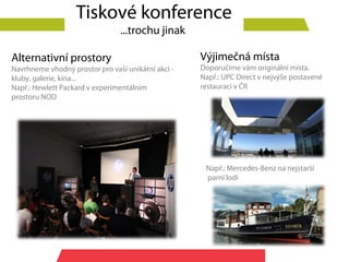 Tiskové konference
                                ...trochu jinak

Alternativní prostory                               Výjimečná místa
Navrhneme vhodný prostor pro vaší unikátní akci -   Doporučíme vám originální místa.
kluby, galerie, kina...                             Např.: UPC Direct v nejvýše postavené
Např.: Hewlett Packard v experimentálním            restauraci v ČR
prostoru NOD




                                                     Např.: Mercedes-Benz na nejstarší
                                                     parní lodi
 
