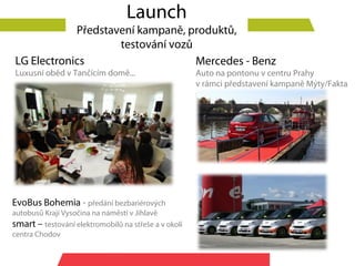 Launch
            Představení kampaně, produktů,
                    testování vozů
LG Electronics                     Mercedes - Benz
Luxusní oběd v Tančícím domě...                       Auto na pontonu v centru Prahy
                                                      v rámci představení kampaně Mýty/Fakta




EvoBus Bohemia - předání bezbariérových
autobusů Kraji Vysočina na náměstí v Jihlavě
smart – testování elektromobilů na střeše a v okolí
centra Chodov
 