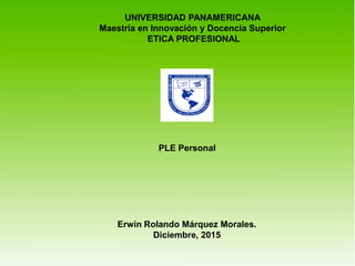 UNIVERSIDAD PANAMERICANA
Maestría en Innovación y Docencia Superior
ETICA PROFESIONAL
PLE Personal
Erwin Rolando Márquez Morales.
Diciembre, 2015
 