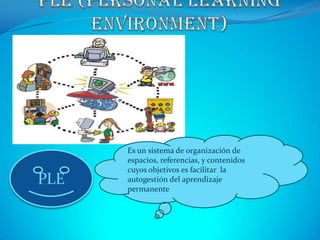 PLE (Personal LearningEnvironment)  Es un sistema de organización de espacios, referencias, y contenidos cuyos objetivos es facilitar  la autogestión del aprendizaje permanente PLE 