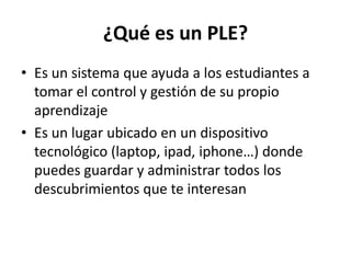¿Qué es un PLE?
• Es un sistema que ayuda a los estudiantes a
  tomar el control y gestión de su propio
  aprendizaje
• Es un lugar ubicado en un dispositivo
  tecnológico (laptop, ipad, iphone…) donde
  puedes guardar y administrar todos los
  descubrimientos que te interesan
 