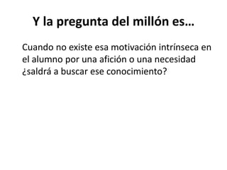 Y la pregunta del millón es…
Cuando no existe esa motivación intrínseca en
el alumno por una afición o una necesidad
¿saldrá a buscar ese conocimiento?
 