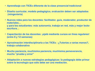 Aprendizaje con TICEs diferente de la clase presencial tradicional Diseño curricular, modelo pedagógico, evaluación deben ser adaptados (reingeniería) Nuevos roles para los docentes: facilitador, guía, moderador, productor de materiales… y para los estudiantes: más autonomía, trabajo en red, más y mejor lecto- escritura… Capacitación de los docentes: ¡ojalá mediante cursos en línea regulares!  (entre 8 y 12 semanas) Aproximación interdisciplinaria a las TICEs : ¿Tutorías a varias manos?, trabajo colaborativo Mucha paciencia, muchísima paciencia, muchísima perseverancia, mucho “prueba y error” Adaptación a nuevas estrategias pedagógicas: la pedagogía debe primar sobre la tecnología que sólo debe ser una mediación. 