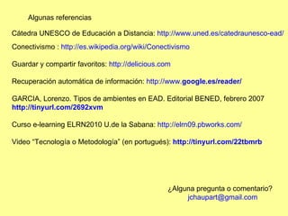 Algunas referencias Conectivismo :  http://es.wikipedia.org/wiki/Conectivismo Guardar y compartir favoritos:  http://delicious.com Recuperación automática de información:  http:// www. google .es/ reader /   GARCIA, Lorenzo.  Tipos de ambientes en EAD. Editorial BENED, febrero 2007 http://tinyurl.com/2692xvm   Curso e-learning ELRN2010 U.de la Sabana:  http://elrn09.pbworks.com/   Video “Tecnología o Metodología” (en portugués):  http://tinyurl.com/22tbmrb   Cátedra UNESCO de Educación a Distancia:  http://www.uned.es/catedraunesco-ead/ ¿Alguna pregunta o comentario?           jchaupart@gmail.com   