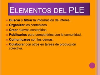 ELEMENTOS DEL PLE
 Buscar y filtrar la información de interés.
 Organizar los contenidos.
 Crear nuevos contenidos.
 Publicarlos para compartirlos con la comunidad.
 Comunicarse con los demás.
 Colaborar con otros en tareas de producción
colectiva.
 