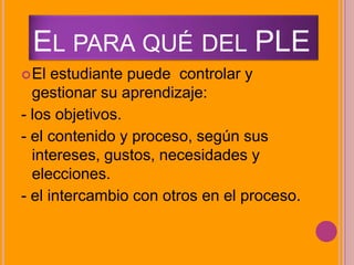 EL PARA QUÉ DEL PLE
El estudiante puede controlar y
gestionar su aprendizaje:
- los objetivos.
- el contenido y proceso, según sus
intereses, gustos, necesidades y
elecciones.
- el intercambio con otros en el proceso.
 