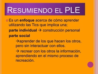 RESUMIENDO EL PLE
 Es un enfoque acerca de cómo aprender
utilizando las Tics que implica una;
parte individual  construcción personal
parte social
aprender de los que hacen los otros,
pero sin interactuar con ellos.
 recrear con los otros la información,
aprendiendo en el mismo proceso de
recreación.
 