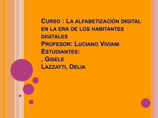 CURSO : LA ALFABETIZACIÓN DIGITAL
EN LA ERA DE LOS HABITANTES
DIGITALES
PROFESOR: LUCIANO VIVIANI
ESTUDIANTES:
, GISELE
LAZZATTI, DELIA
 