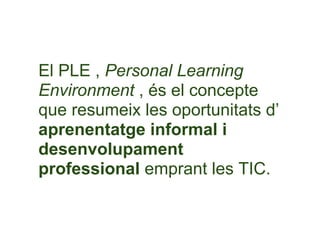 El PLE , Personal Learning
Environment , és el concepte
que resumeix les oportunitats d’
aprenentatge informal i
desenvolupament
professional emprant les TIC.
 
