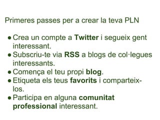 Primeres passes per a crear la teva PLN

● Crea un compte a Twitter i segueix gent
  interessant.
● Subscriu-te via RSS a blogs de col·legues
  interessants.
● Comença el teu propi blog.
● Etiqueta els teus favorits i comparteix-
  los.
● Participa en alguna comunitat
  professional interessant.
 