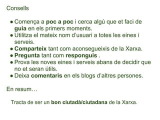 Consells

 ● Comença a poc a poc i cerca algú que et faci de
   guia en els primers moments.
 ● Utilitza el mateix nom d’usuari a totes les eines i
   serveis.
 ● Comparteix tant com aconsegueixis de la Xarxa.
 ● Pregunta tant com responguis .
 ● Prova les noves eines i serveis abans de decidir que
   no et seran útils.
 ● Deixa comentaris en els blogs d’altres persones.

En resum…

 Tracta de ser un bon ciutadà/ciutadana de la Xarxa.
 