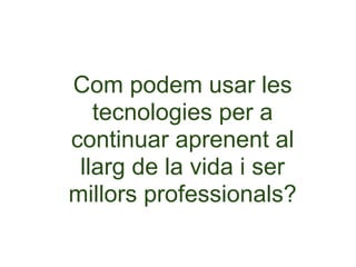 Com podem usar les
   tecnologies per a
continuar aprenent al
 llarg de la vida i ser
millors professionals?
 