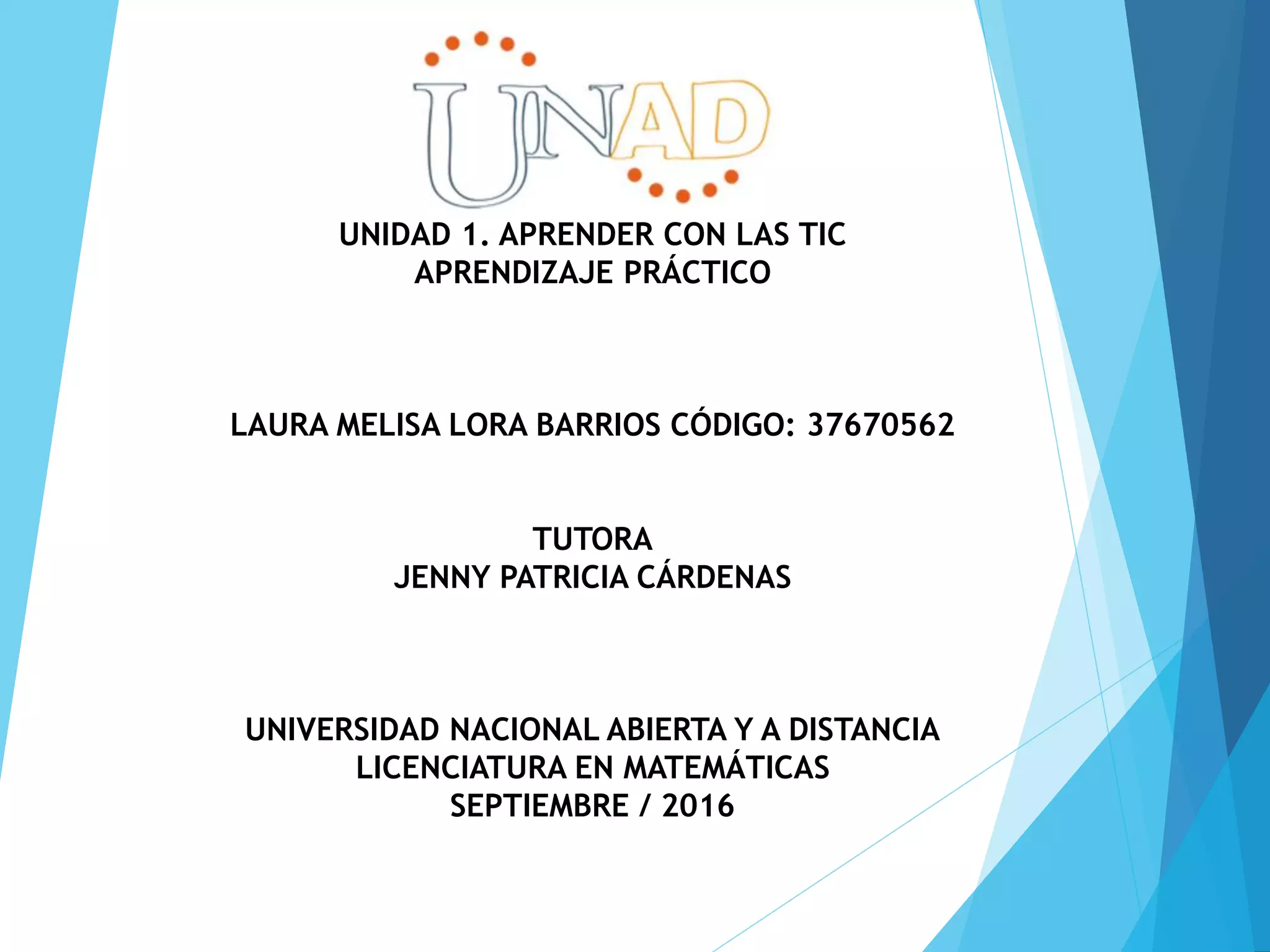 UNIDAD 1. APRENDER CON LAS TIC
APRENDIZAJE PRÁCTICO
LAURA MELISA LORA BARRIOS CÓDIGO: 37670562
TUTORA
JENNY PATRICIA CÁRDENAS
UNIVERSIDAD NACIONAL ABIERTA Y A DISTANCIA
LICENCIATURA EN MATEMÁTICAS
SEPTIEMBRE / 2016
