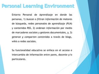 Entorno Personal de Aprendizaje en donde las
personas, 1) buscan o filtran información de motores
de búsqueda, redes personales de aprendizaje (PLN)
y contenidos RSS, 2) ordenan información por medio
de marcadores sociales y gestores documentales, y, 3)
generan y comparten contenidos a través de blogs,
wikis o redes sociales.
Su funcionalidad educativa se enfoca en el acceso e
intercambio de información entre pares, docente y/o
particulares.