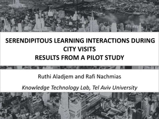 SERENDIPITOUS LEARNING INTERACTIONS DURING
CITY VISITS
RESULTS FROM A PILOT STUDY
Ruthi Aladjem and Rafi Nachmias
Knowledge Technology Lab, Tel Aviv University
 