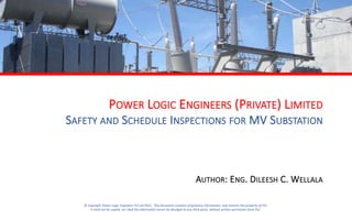 POWER LOGIC ENGINEERS (PRIVATE) LIMITED
SAFETY AND SCHEDULE INSPECTIONS FOR MV SUBSTATION
AUTHOR: ENG. DILEESH C. WELLALA
© Copyright Power Logic Engineers Pvt Ltd (PLE). This document contains proprietary information, and remains the property of PLE.
It shall not be copied, nor shall the information herein be divulged to any third party, without written permission from PLE.
 