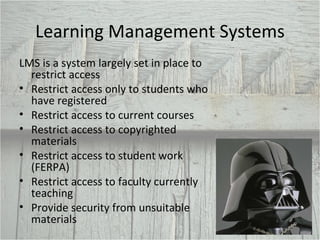 Learning Management Systems LMS is a system largely set in place to restrict access Restrict access only to students who have registered Restrict access to current courses Restrict access to copyrighted materials Restrict access to student work (FERPA) Restrict access to faculty currently teaching Provide security from unsuitable materials 