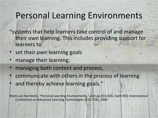 Personal Learning Environments “ systems that help learners take control of and manage their own learning. This includes providing support for learners to set their own learning goals manage their learning;  managing both content and process, communicate with others in the process of learning and thereby achieve learning goals.”  Mark van Harmelen, "Personal Learning Environments," icalt,pp.815-816, Sixth IEEE International Conference on Advanced Learning Technologies (ICALT'06), 2006 