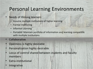 Personal Learning Environments Needs of lifelong learners  Assume multiple institutions of higher learning Formal mentoring Informal Learning Portable: Maintain portfolio of information and learning compatible with multiple institutions  Collaborative Openness is highly desirable Personalization highly desirable Locus of control shared between students and faculty members Extra-institutional Integrative 