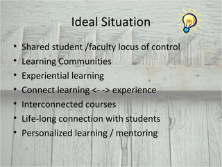Ideal Situation Shared student /faculty locus of control Learning Communities Experiential learning Connect learning <- -> experience Interconnected courses Life-long connection with students Personalized learning / mentoring 