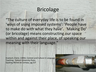 Bricolage “ The culture of everyday life is to be found in ‘ways of using imposed systems’: ‘People have to make do with what they have’.  ‘Making Do’ (or bricolage) means constructing our space within and against their place, of speaking our meaning with their language.” Kramsch, Claire. (1993). Context and Culture in Language Teaching.  Oxford University Press.  Quoting Michel de Certeau, pg 237 