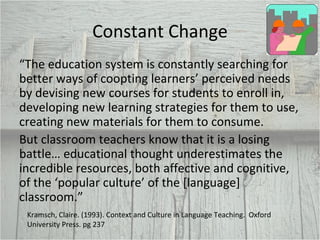 Constant Change “ The education system is constantly searching for better ways of coopting learners’ perceived needs by devising new courses for students to enroll in, developing new learning strategies for them to use, creating new materials for them to consume. But classroom teachers know that it is a losing battle… educational thought underestimates the incredible resources, both affective and cognitive, of the ‘popular culture’ of the [language] classroom.”  Kramsch, Claire. (1993). Context and Culture in Language Teaching.  Oxford University Press. pg 237 