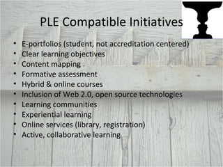 PLE Compatible Initiatives E-portfolios (student, not accreditation centered) Clear learning objectives Content mapping  Formative assessment Hybrid & online courses Inclusion of Web 2.0, open source technologies Learning communities Experiential learning Online services (library, registration) Active, collaborative learning 