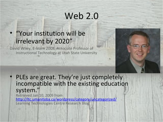 Web 2.0 “ Your institution will be irrelevant by 2020” David Wiley, E-learn 2008,  Associate Professor of Instructional Technology at Utah State University PLEs are great. They’re just completely incompatible with the existing education system.”  Retrieved Jan 10, 2009 from  http://ltc.umanitoba.ca/wordpress/category/uncategorized/   Learning Technologies Centre Research Blog 