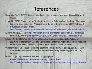 References Kramsch, Claire. (1993). Context and Culture in Language Teaching.  Oxford University Press.  Liber, O. (2007). “Inverting the Student - Institution Relationship: the Role of Personal Learning Environments”. Proceedings of Bolzano Conversation 2007. Retrieved November 24, 2008 from  http://www.copernicus-bz-pionieri.it/index.php?option=com_docman&task=doc_download&gid=52 Moore, M. (1997).  Editorial.  American Journal of Distance Education 1,1.  Retrieved January 8, 2008 from  http://www.ajde.com/Contents/vol11_1.htm#editorial Sclater, N. (2008) ‘Web 2.0, Personal Learning Environments and the Future of Learning Management Systems’, Educause Center for Applied Research, Research Bulletin, Boulder, Colorado, Volume 2008, Issue 13, June 24 2008 van Harmelen, M. (2006).  "Personal Learning Environments," icalt,pp.815-816, Sixth IEEE International Conference on Advanced Learning Technologies (ICALT'06). Retrieved Wiley, D.  (2008). Openness and the Disaggregated  Future of Education.  Retrieved January 14, 2008 from  http://www.slideshare.net/opencontent/openness-and-the-disaggregated-future-of-higher-education-presentation 