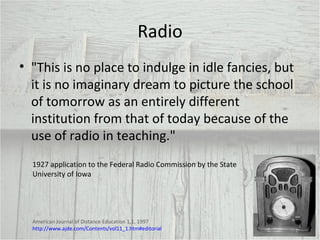 Radio "This is no place to indulge in idle fancies, but it is no imaginary dream to picture the school of tomorrow as an entirely different institution from that of today because of the use of radio in teaching." 1927 application to the Federal Radio Commission by the State University of Iowa American Journal of Distance Education 1,1, 1997  http://www.ajde.com/Contents/vol11_1.htm#editorial 