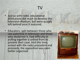 TV Just as with radio, educational institutions did much to develop the television medium, but were quickly left behind once it matured.   Educators, split between those who saw potential in television and those who disdained it, had difficulty in pulling together a united front to present their case. And this time, armed with the radio precedent and proceeds, the opposition was even better organized. 