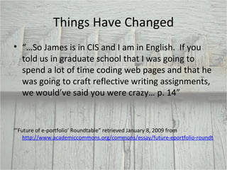 Things Have Changed “… So James is in CIS and I am in English.  If you told us in graduate school that I was going to spend a lot of time coding web pages and that he was going to craft reflective writing assignments, we would’ve said you were crazy… p. 14” “’ Future of e-portfolio’ Roundtable” retrieved January 8, 2009 from  http://www.academiccommons.org/commons/essay/future-eportfolio-roundtable 