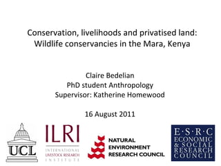 Conservation, livelihoods and privatised land: Wildlife conservancies in the Mara, Kenya Claire Bedelian PhD student Anthropology Supervisor: Katherine Homewood 16 August 2011 