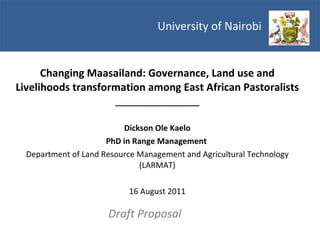University of Nairobi  Changing Maasailand: Governance, Land use and Livelihoods transformation among East African Pastoralists ___________________ Dickson Ole Kaelo PhD in Range Management  Department of Land Resource Management and Agricultural Technology (LARMAT) 16 August 2011 Draft Proposal 