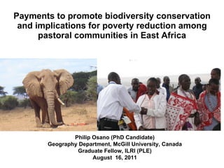 Payments to promote biodiversity conservation and implications for poverty reduction among pastoral communities in East Africa Philip Osano (PhD Candidate) Geography Department, McGill University, Canada Graduate Fellow, ILRI (PLE) August  16, 2011 