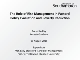 The Role of Risk Management in Pastoral Policy Evaluation and Poverty Reduction Presented by Leseeto Saidimu 16 August 2011 Supervisors Prof. Sally Brailsford (School of Management) Prof. Terry Dawson (Dundee University) 