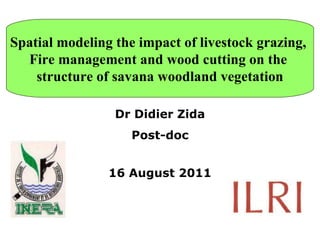 Spatial modeling the impact of livestock grazing,  Fire management and wood cutting on the  structure of savana woodland vegetation Dr Didier Zida Post-doc 16 August 2011 
