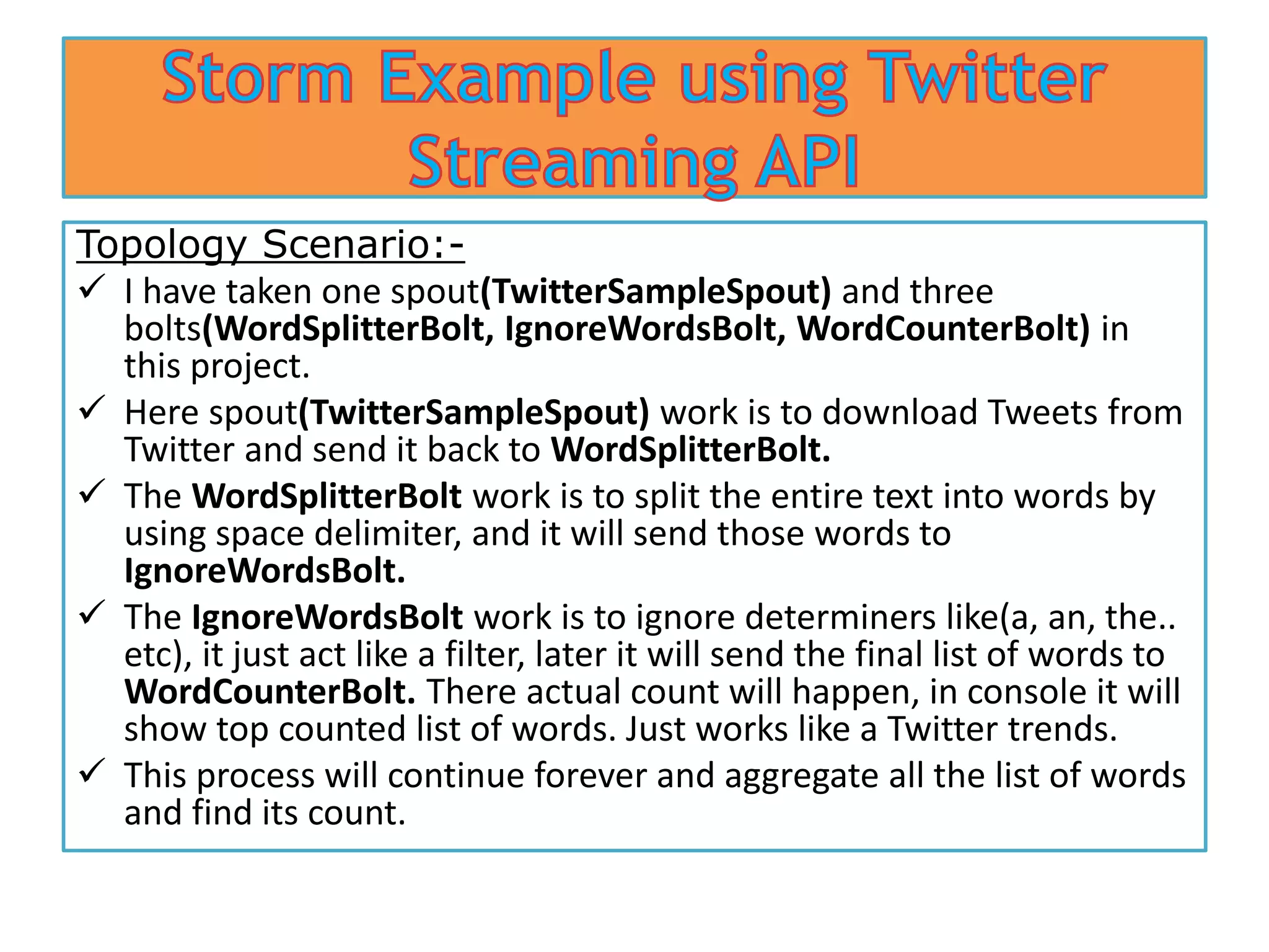 Topology Scenario:-
I have taken one spout(TwitterSampleSpout) and three
bolts(WordSplitterBolt, IgnoreWordsBolt, WordCounterBolt) in
this project.
Here spout(TwitterSampleSpout) work is to download Tweets from
Twitter and send it back to WordSplitterBolt.
The WordSplitterBolt work is to split the entire text into words by
using space delimiter, and it will send those words to
IgnoreWordsBolt.
The IgnoreWordsBolt work is to ignore determiners like(a, an, the..
etc), it just act like a filter, later it will send the final list of words to
WordCounterBolt. There actual count will happen, in console it will
show top counted list of words. Just works like a Twitter trends.
This process will continue forever and aggregate all the list of words
and find its count.