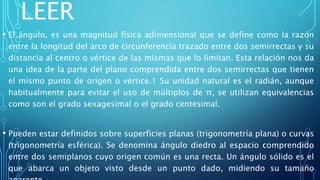 LEER
• El ángulo, es una magnitud física adimensional que se define como la razón
entre la longitud del arco de circunferencia trazado entre dos semirrectas y su
distancia al centro o vértice de las mismas que lo limitan. Esta relación nos da
una idea de la parte del plano comprendida entre dos semirrectas que tienen
el mismo punto de origen o vértice.1 Su unidad natural es el radián, aunque
habitualmente para evitar el uso de múltiplos de π, se utilizan equivalencias
como son el grado sexagesimal o el grado centesimal.
• Pueden estar definidos sobre superficies planas (trigonometría plana) o curvas
(trigonometría esférica). Se denomina ángulo diedro al espacio comprendido
entre dos semiplanos cuyo origen común es una recta. Un ángulo sólido es el
que abarca un objeto visto desde un punto dado, midiendo su tamaño
 