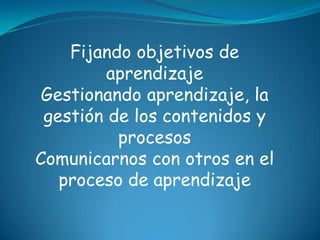 Fijando objetivos de
         aprendizaje
 Gestionando aprendizaje, la
 gestión de los contenidos y
          procesos
Comunicarnos con otros en el
   proceso de aprendizaje
 