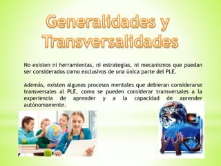 No existen ni herramientas, ni estrategias, ni mecanismos que puedan
ser considerados como exclusivos de una única parte del PLE.
Además, existen algunos procesos mentales que debieran considerarse
transversales al PLE, como se pueden considerar transversales a la
experiencia de aprender y a la capacidad de aprender
autónomamente.
 
