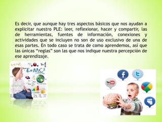 Es decir, que aunque hay tres aspectos básicos que nos ayudan a
explicitar nuestro PLE: leer, reflexionar, hacer y compartir, las
de herramientas, fuentes de información, conexiones y
actividades que se incluyen no son de uso exclusivo de una de
esas partes. En todo caso se trata de como aprendemos, así que
las únicas “reglas” son las que nos indique nuestra percepción de
ese aprendizaje.
 
